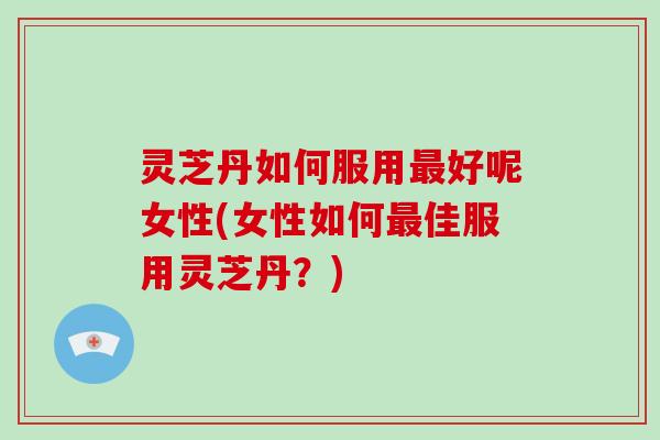 灵芝丹如何服用最好呢女性(女性如何最佳服用灵芝丹？)