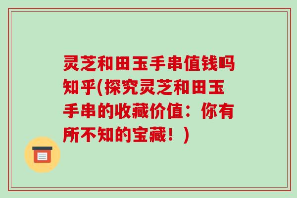 灵芝和田玉手串值钱吗知乎(探究灵芝和田玉手串的收藏价值:你有所不知的宝藏!) 灵芝和田玉手串值钱吗知乎(探究灵芝和田玉手串的收藏价值:你有所不知的宝藏!)