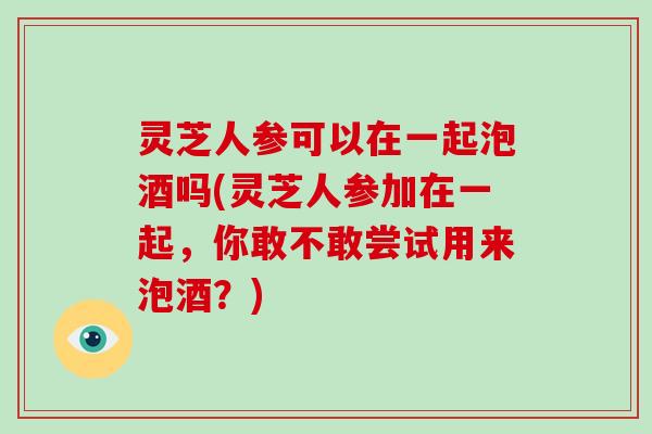 灵芝人参可以在一起泡酒吗(灵芝人参加在一起，你敢不敢尝试用来泡酒？)