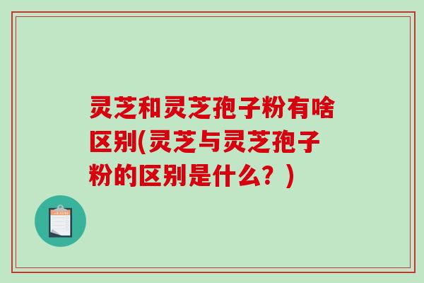 灵芝和灵芝孢子粉有啥区别(灵芝与灵芝孢子粉的区别是什么？)