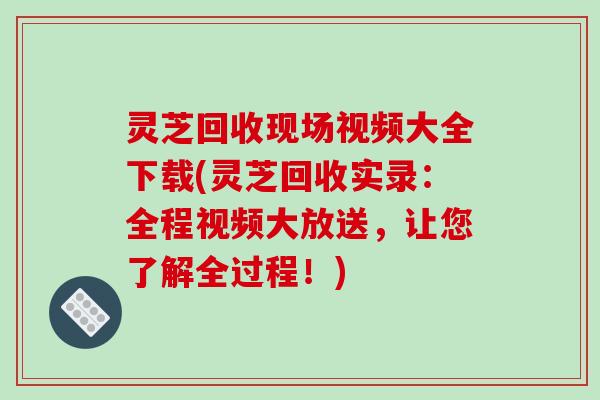 灵芝回收现场视频大全下载(灵芝回收实录：全程视频大放送，让您了解全过程！)