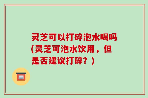 灵芝可以打碎泡水喝吗(灵芝可泡水饮用,但是否建议打碎?) 灵芝可以打碎泡水喝吗(灵芝可泡水饮用,但是否建议打碎?)