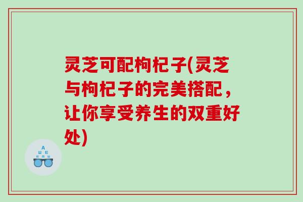 灵芝可配枸杞子(灵芝与枸杞子的完美搭配,让你享受养生的双重好处) 灵芝可配枸杞子(灵芝与枸杞子的完美搭配,让你享受养生的双重好处)
