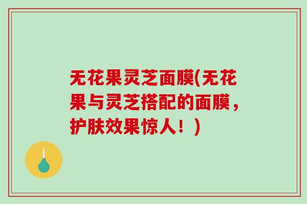 无花果灵芝面膜(无花果与灵芝搭配的面膜,护肤效果惊人!) 无花果灵芝面膜(无花果与灵芝搭配的面膜,护肤效果惊人!)
