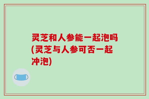 灵芝和人参能一起泡吗(灵芝与人参可否一起冲泡) 灵芝和人参能一起泡吗(灵芝与人参可否一起冲泡)