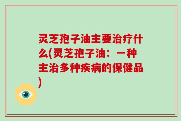 灵芝孢子油主要什么(灵芝孢子油:一种主多种的保健品) 灵芝孢子油主要什么(灵芝孢子油:一种主多种的保健品)