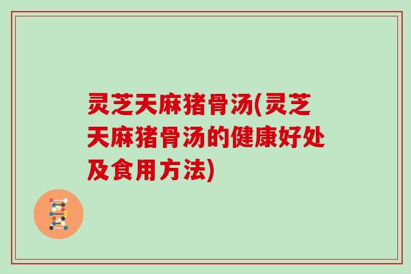 灵芝天麻猪骨汤(灵芝天麻猪骨汤的健康好处及食用方法)