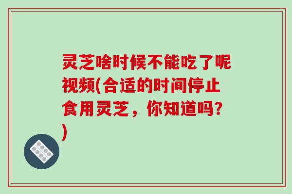灵芝啥时候不能吃了呢视频(合适的时间停止食用灵芝，你知道吗？)