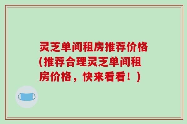 灵芝单间租房推荐价格(推荐合理灵芝单间租房价格，快来看看！)