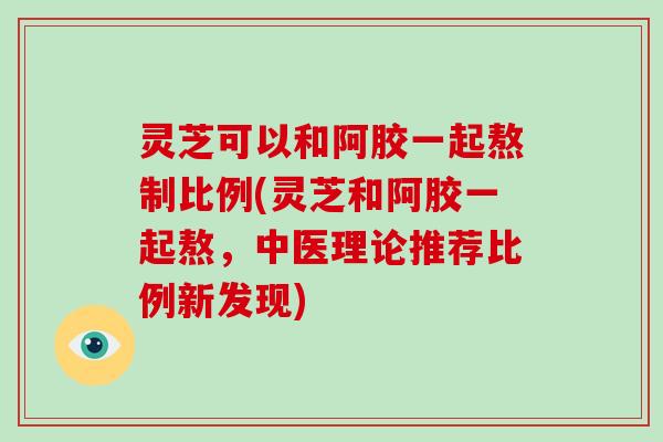 灵芝可以和阿胶一起熬制比例(灵芝和阿胶一起熬，中医理论推荐比例新发现)