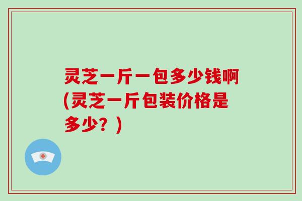 灵芝一斤一包多少钱啊(灵芝一斤包装价格是多少?) 灵芝一斤一包多少钱啊(灵芝一斤包装价格是多少?)