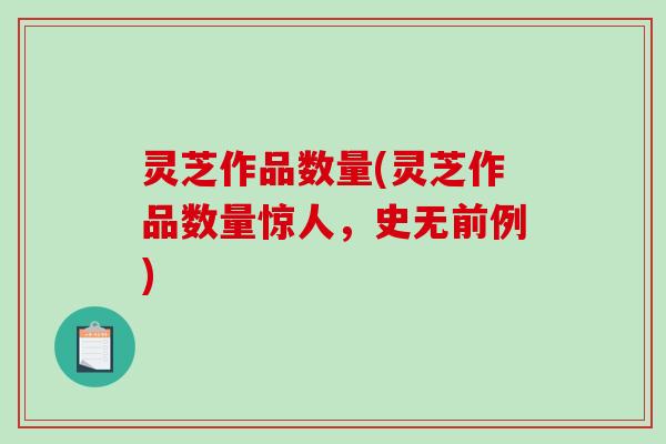 灵芝作品数量(灵芝作品数量惊人，史无前例)
