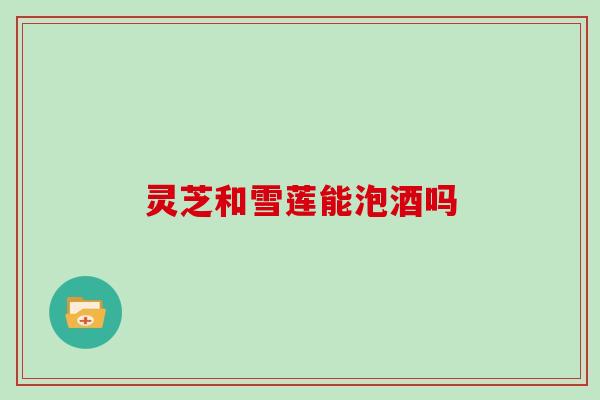 灵芝和雪莲能泡酒吗