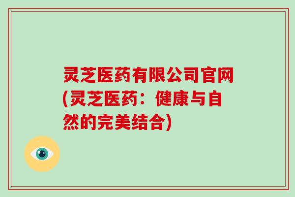 灵芝医药有限公司官网(灵芝医药:健康与自然的完美结合) 灵芝医药有限公司官网(灵芝医药:健康与自然的完美结合)