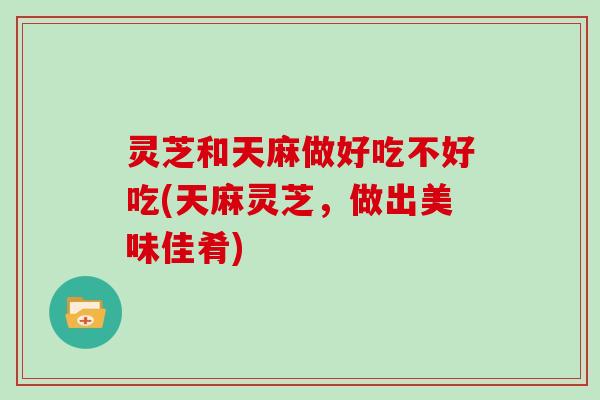 灵芝和天麻做好吃不好吃(天麻灵芝，做出美味佳肴)
