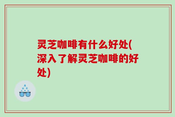 灵芝咖啡有什么好处(深入了解灵芝咖啡的好处)