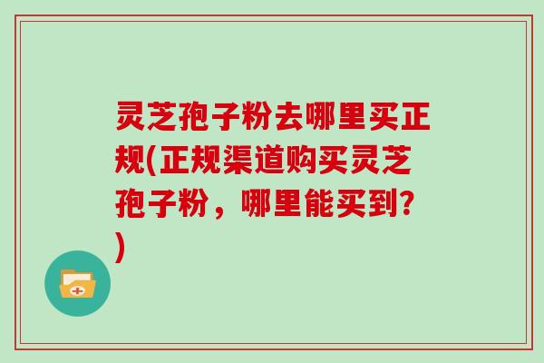 灵芝孢子粉去哪里买正规(正规渠道购买灵芝孢子粉,哪里能买到?) 灵芝孢子粉去哪里买正规(正规渠道购买灵芝孢子粉,哪里能买到?)