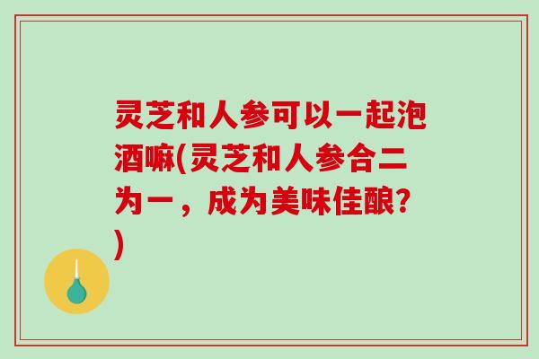 灵芝和人参可以一起泡酒嘛(灵芝和人参合二为一，成为美味佳酿？)