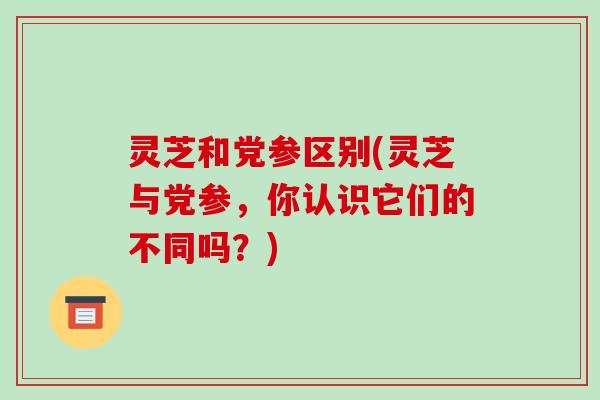 灵芝和党参区别(灵芝与党参,你认识它们的不同吗?) 灵芝和党参区别(灵芝与党参,你认识它们的不同吗?)