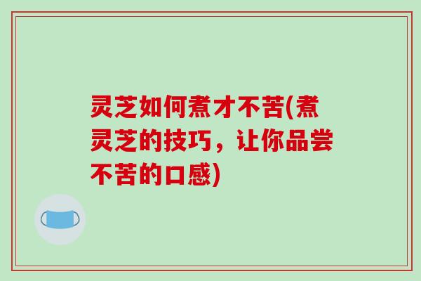 灵芝如何煮才不苦(煮灵芝的技巧，让你品尝不苦的口感)