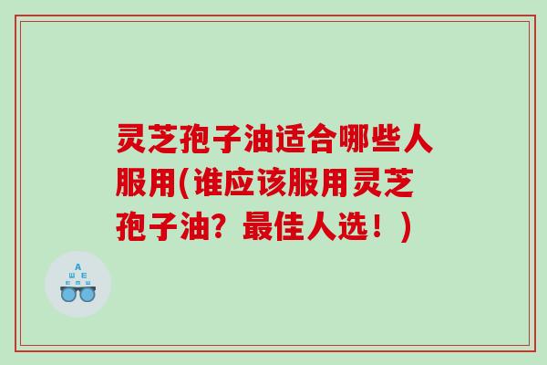 灵芝孢子油适合哪些人服用(谁应该服用灵芝孢子油？最佳人选！)