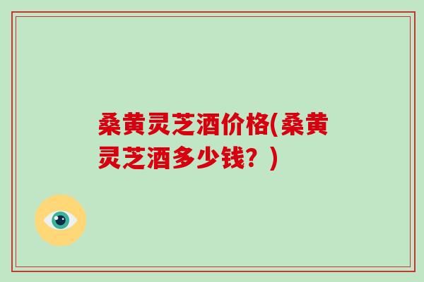 桑黄灵芝酒价格(桑黄灵芝酒多少钱?) 桑黄灵芝酒价格(桑黄灵芝酒多少钱?)