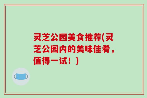 灵芝公园美食推荐(灵芝公园内的美味佳肴,值得一试!) 灵芝公园美食推荐(灵芝公园内的美味佳肴,值得一试!)
