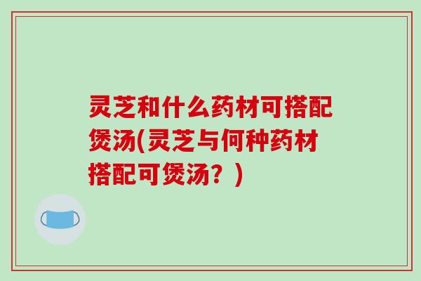 灵芝和什么药材可搭配煲汤(灵芝与何种药材搭配可煲汤?) 灵芝和什么药材可搭配煲汤(灵芝与何种药材搭配可煲汤?)