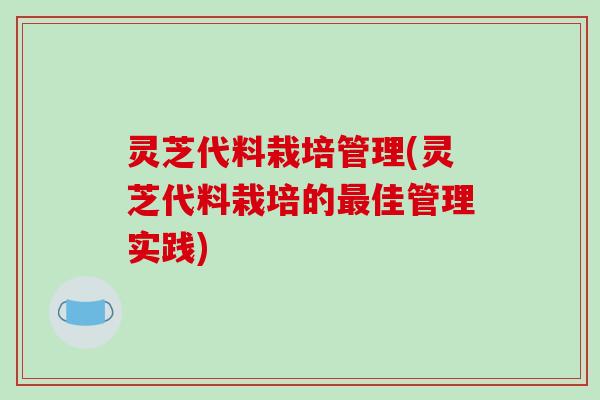 灵芝代料栽培管理(灵芝代料栽培的佳管理实践) 灵芝代料栽培管理(灵芝代料栽培的佳管理实践)