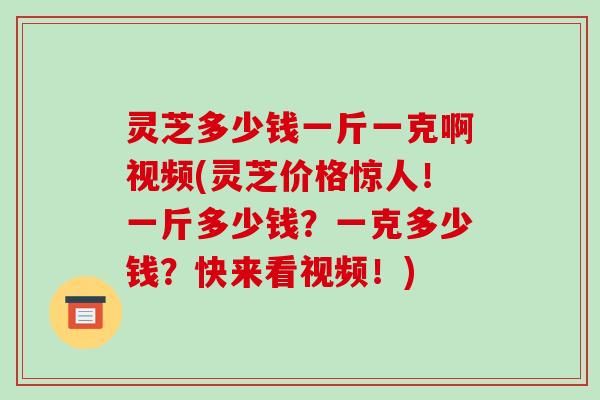 灵芝多少钱一斤一克啊视频(灵芝价格惊人!一斤多少钱?一克多少钱?快来看视频!) 灵芝多少钱一斤一克啊视频(灵芝价格惊人!一斤多少钱?一克多少钱?快来看视频!)
