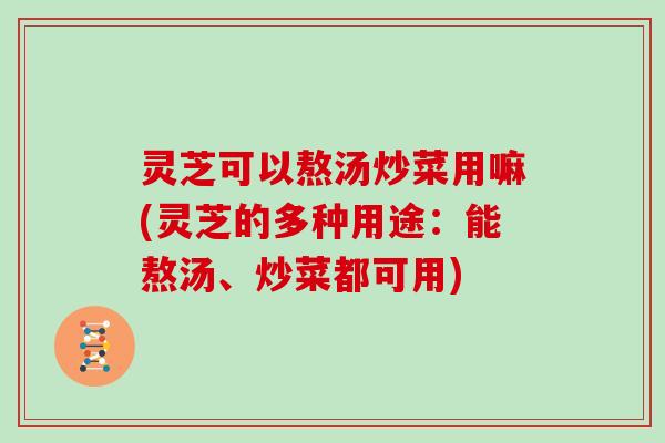 灵芝可以熬汤炒菜用嘛(灵芝的多种用途：能熬汤、炒菜都可用)