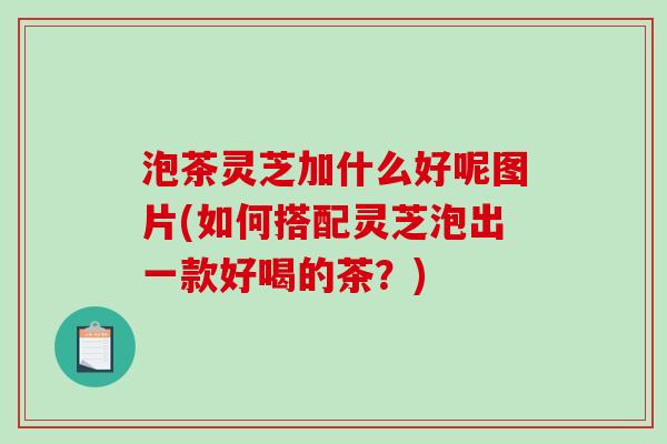 泡茶灵芝加什么好呢图片(如何搭配灵芝泡出一款好喝的茶？)