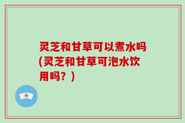 灵芝和甘草可以煮水吗(灵芝和甘草可泡水饮用吗?) 灵芝和甘草可以煮水吗(灵芝和甘草可泡水饮用吗?)