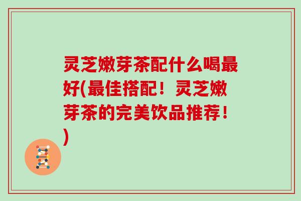 灵芝嫩芽茶配什么喝好(佳搭配!灵芝嫩芽茶的完美饮品推荐!) 灵芝嫩芽茶配什么喝好(佳搭配!灵芝嫩芽茶的完美饮品推荐!)