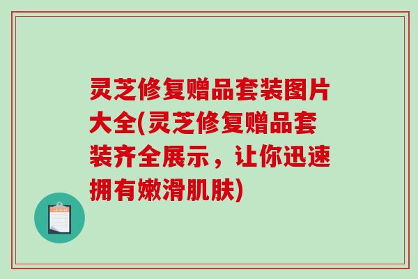 灵芝修复赠品套装图片大全(灵芝修复赠品套装齐全展示，让你迅速拥有嫩滑肌肤)