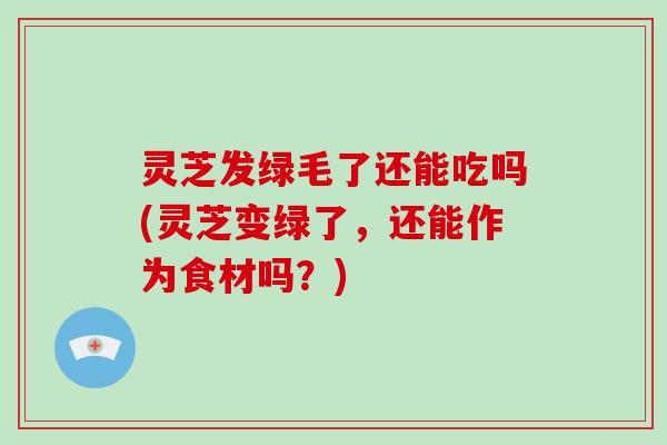 灵芝发绿毛了还能吃吗(灵芝变绿了,还能作为食材吗?) 灵芝发绿毛了还能吃吗(灵芝变绿了,还能作为食材吗?)