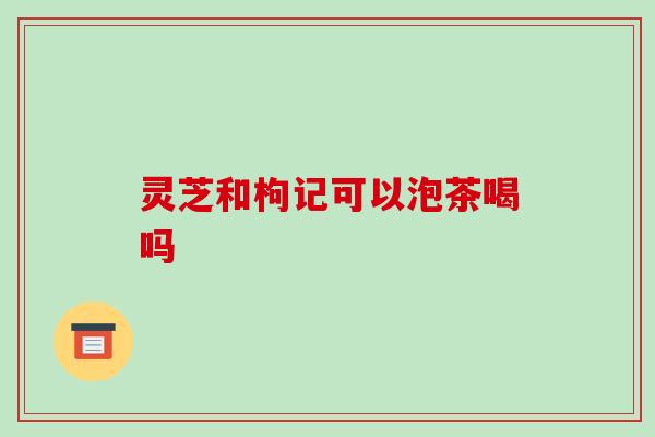 灵芝和枸记可以泡茶喝吗 灵芝和枸记可以泡茶喝吗