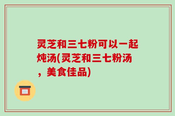灵芝和三七粉可以一起炖汤(灵芝和三七粉汤,美食佳品) 灵芝和三七粉可以一起炖汤(灵芝和三七粉汤,美食佳品)