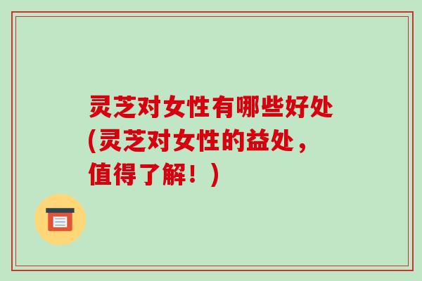 灵芝对女性有哪些好处(灵芝对女性的益处,值得了解!) 灵芝对女性有哪些好处(灵芝对女性的益处,值得了解!)
