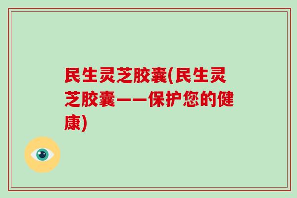 民生灵芝胶囊(民生灵芝胶囊——保护您的健康) 民生灵芝胶囊(民生灵芝胶囊——保护您的健康)