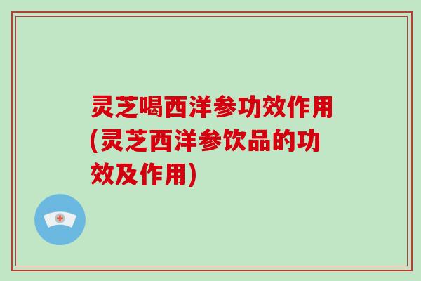 灵芝喝西洋参功效作用(灵芝西洋参饮品的功效及作用) 灵芝喝西洋参功效作用(灵芝西洋参饮品的功效及作用)