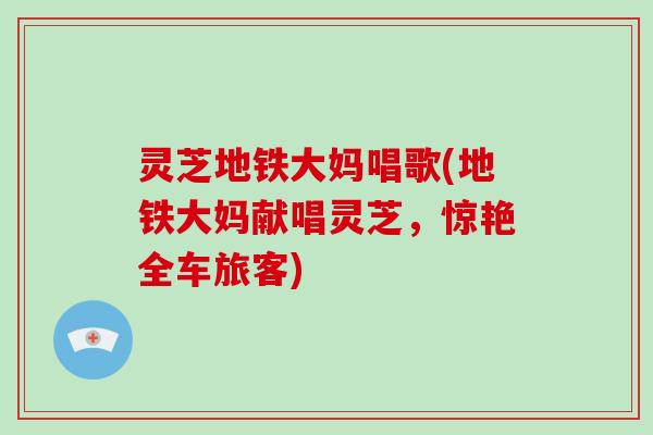 灵芝地铁大妈唱歌(地铁大妈献唱灵芝,惊艳全车旅客) 灵芝地铁大妈唱歌(地铁大妈献唱灵芝,惊艳全车旅客)