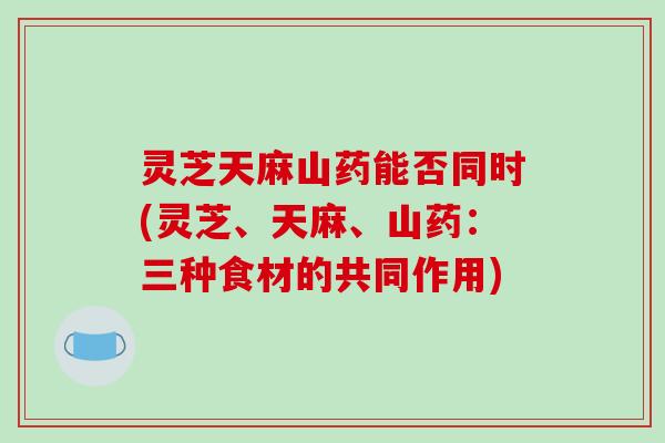 灵芝天麻山药能否同时(灵芝、天麻、山药：三种食材的共同作用)
