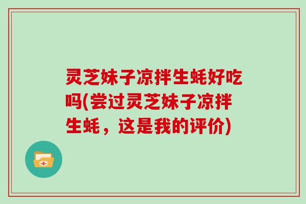 灵芝妹子凉拌生蚝好吃吗(尝过灵芝妹子凉拌生蚝,这是我的评价) 灵芝妹子凉拌生蚝好吃吗(尝过灵芝妹子凉拌生蚝,这是我的评价)