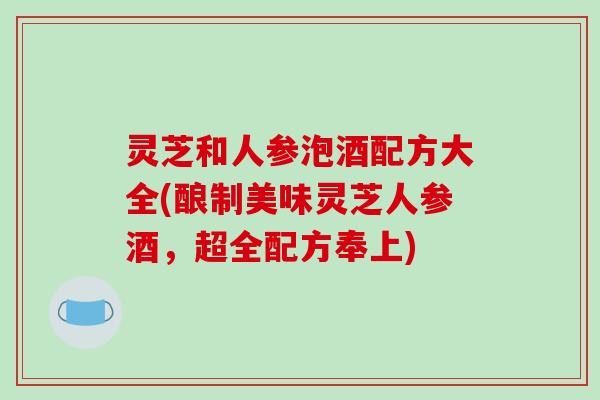 灵芝和人参泡酒配方大全(酿制美味灵芝人参酒,超全配方奉上) 灵芝和人参泡酒配方大全(酿制美味灵芝人参酒,超全配方奉上)