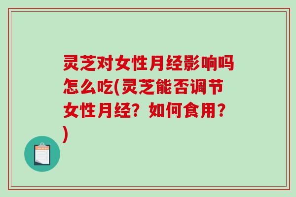 灵芝对女性影响吗怎么吃(灵芝能否调节女性?如何食用?) 灵芝对女性影响吗怎么吃(灵芝能否调节女性?如何食用?)