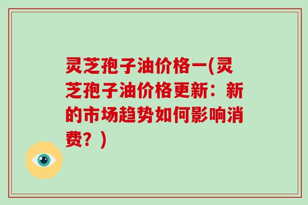 灵芝孢子油价格一(灵芝孢子油价格更新：新的市场趋势如何影响消费？)