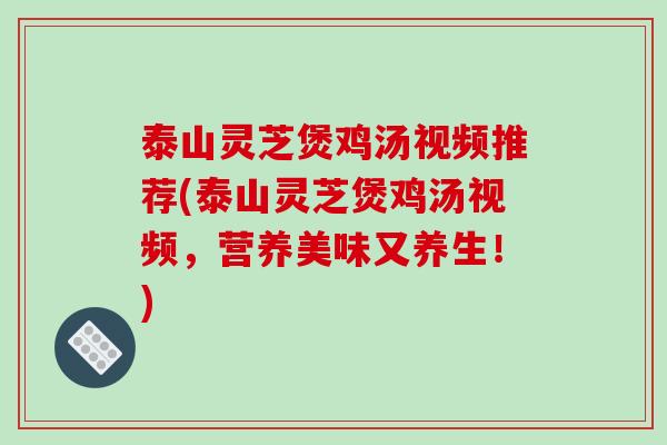 泰山灵芝煲鸡汤视频推荐(泰山灵芝煲鸡汤视频,营养美味又养生!) 泰山灵芝煲鸡汤视频推荐(泰山灵芝煲鸡汤视频,营养美味又养生!)