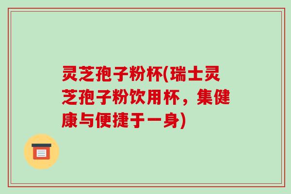 灵芝孢子粉杯(瑞士灵芝孢子粉饮用杯,集健康与便捷于一身) 灵芝孢子粉杯(瑞士灵芝孢子粉饮用杯,集健康与便捷于一身)