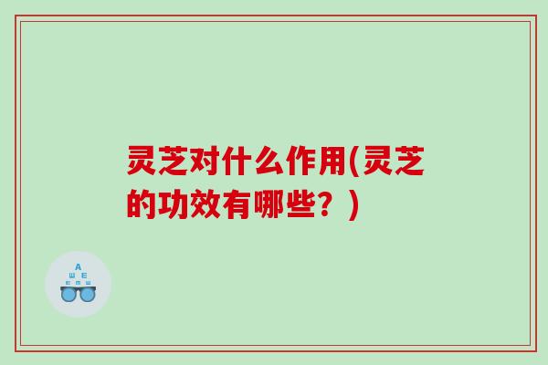 灵芝对什么作用(灵芝的功效有哪些？)